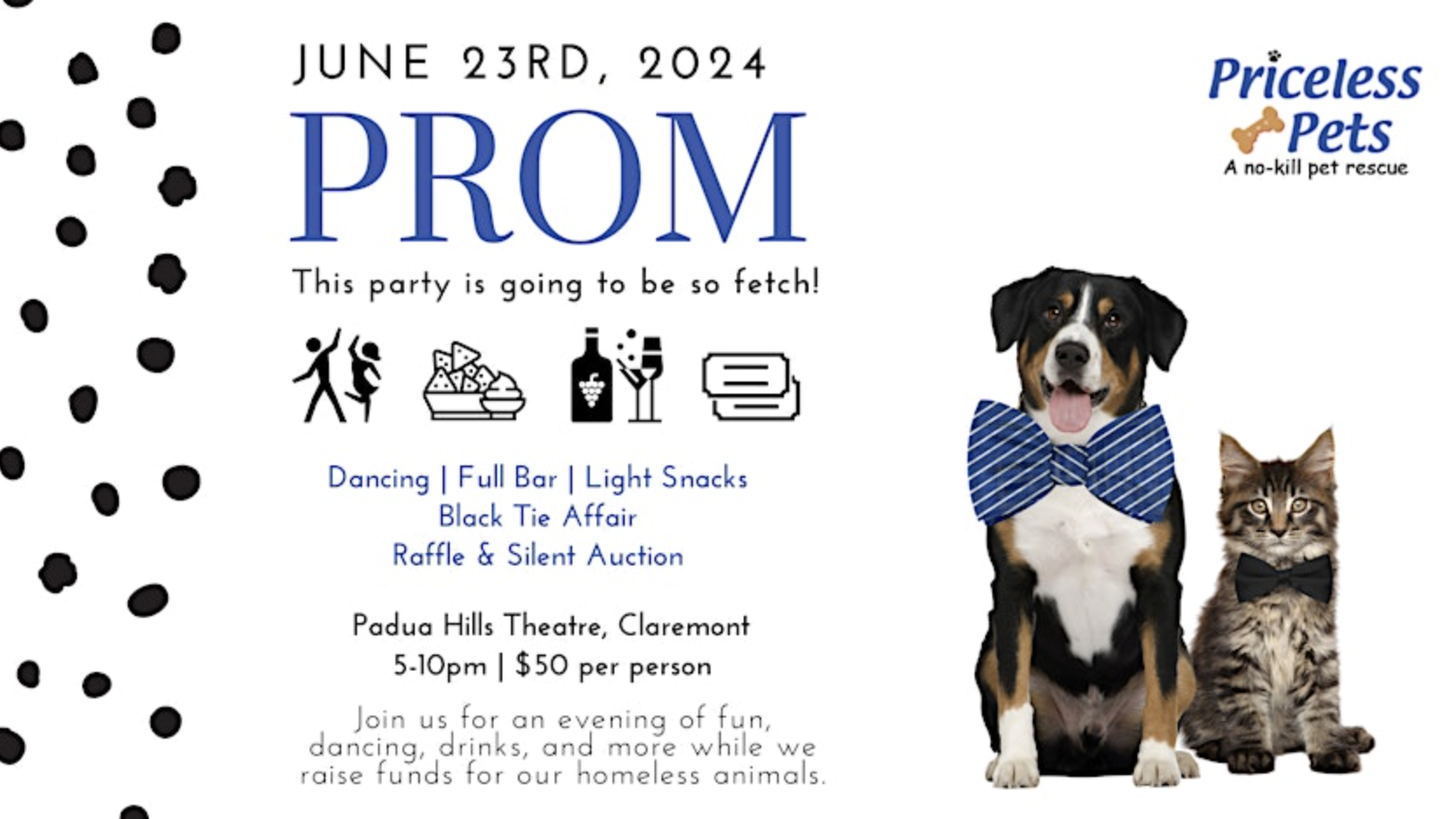 **Event: PROM by Priceless Pets**

**Date:** June 23, 2024 
**Time:** 5-10 PM 

**Location:** Padua Hills Theatre, Claremont

**Details:**
- Dancing
- Bar
- Snacks
- Silent Auction
- Raffle

Flyer includes an image of a dog and cat in bowties on the right.