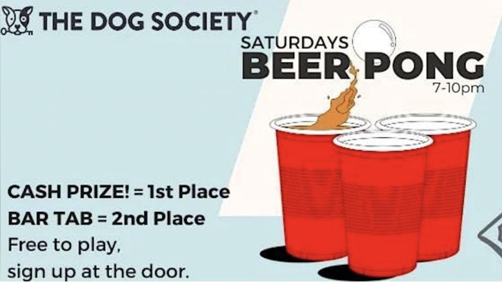 **The Dog Society: Saturday Beer Pong Event**

- **Time:** 7 - 10 PM
- **Location:** The Dog Society

**Event Details:**
- Red beer pong cups with a ball in action.
- Cash prize for the first-place winner.
- Bar tab for the second-place winner.

**Participation:**
- Free to play.
- Sign-up at the door.

Join us on Saturdays to compete and enjoy a night of beer pong.